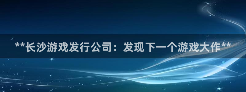 蓝狮在线注册平台怎么注册不了：**长沙游戏发行公司：发现下一个游戏大作**